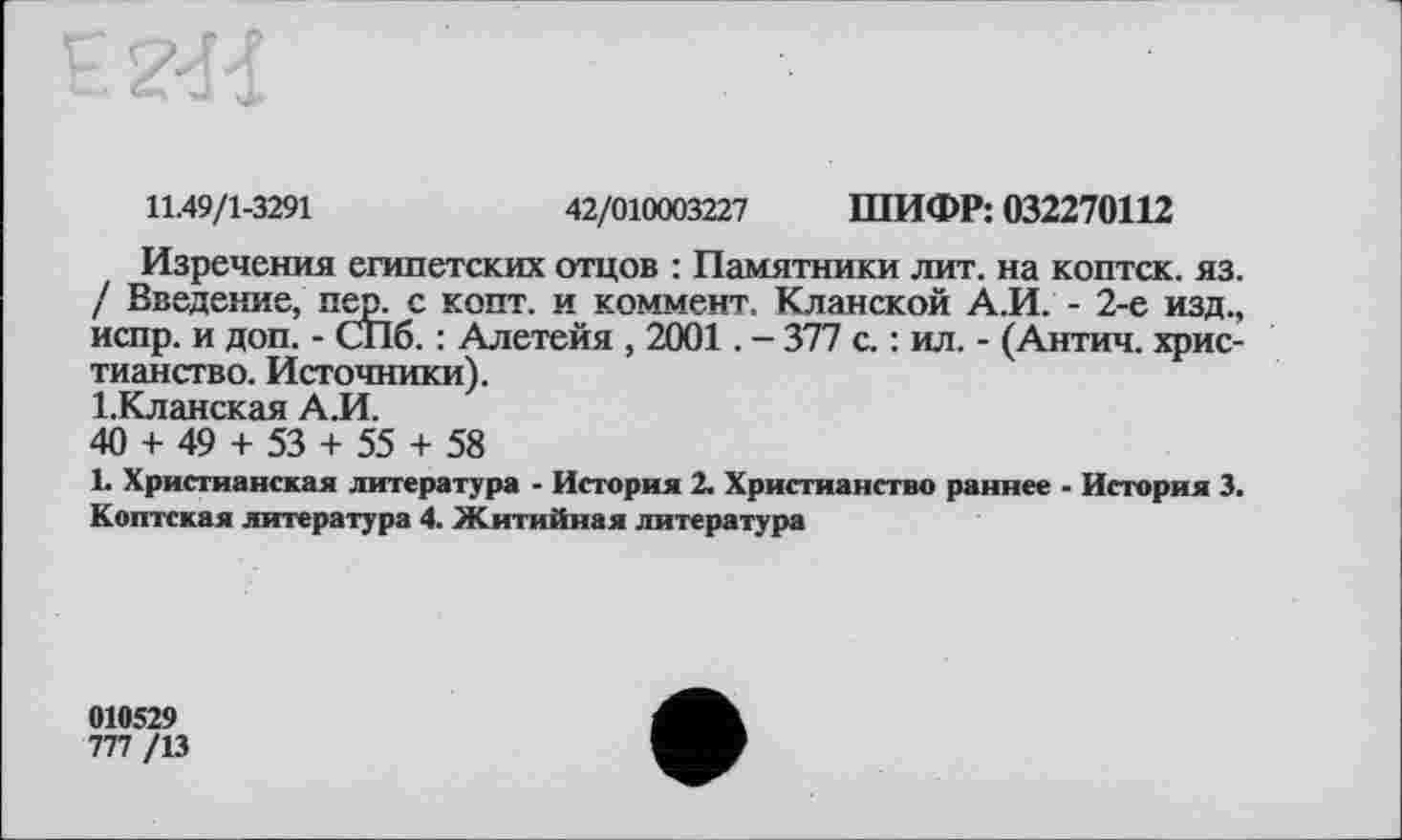 ﻿11.49/1-3291	42/010003227 ШИФР: 032270112
Изречения египетских отцов : Памятники лит. на коптск. яз. / Введение, пер. с копт, и коммент. Кланской А.И. - 2-е изд., испр. и доп. - СПб. : Алетейя , 2001. - 377 с. : ил. - (Антич. христианство. Источники).
І.Кланская А.И.
40 + 49 + 53 + 55 + 58
1. Христианская литература - История 2. Христианство раннее - История 3. Коптская литература 4. Житийная литература
010529
777 /13